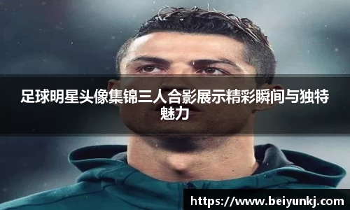 足球明星头像集锦三人合影展示精彩瞬间与独特魅力